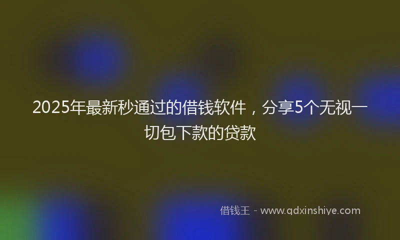 2025年最新秒通过的借钱软件，分享5个无视一切包下款的贷款