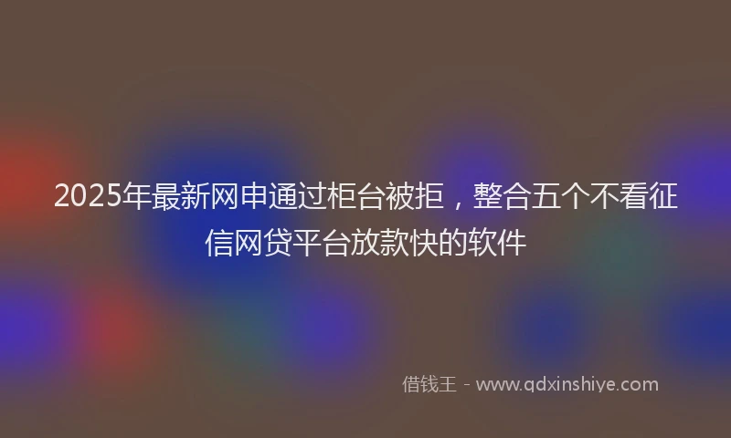 2025年最新网申通过柜台被拒，整合五个不看征信网贷平台放款快的软件