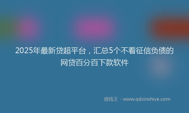 2025年最新贷超平台，汇总5个不看征信负债的网贷百分百下款软件