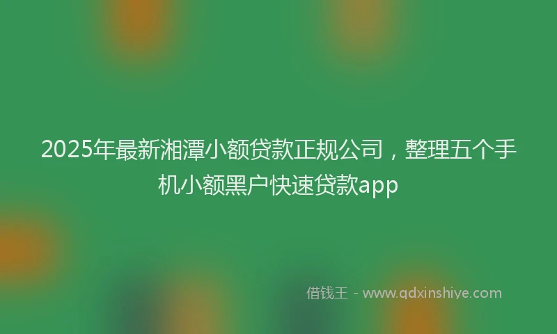 2025年最新湘潭小额贷款正规公司，整理五个手机小额黑户快速贷款app