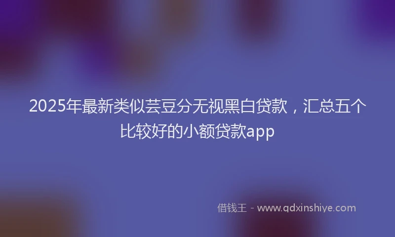 2025年最新类似芸豆分无视黑白贷款，汇总五个比较好的小额贷款app