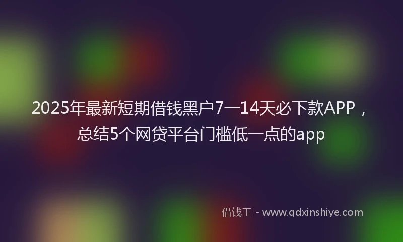 2025年最新短期借钱黑户7一14天必下款APP，总结5个网贷平台门槛低一点的app