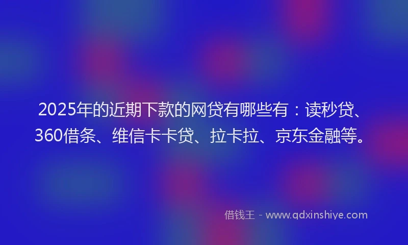 2025年的近期下款的网贷有哪些有：读秒贷、360借条、维信卡卡贷、拉卡拉、京东金融等。