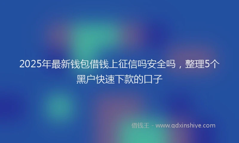 2025年最新钱包借钱上征信吗安全吗，整理5个黑户快速下款的口子