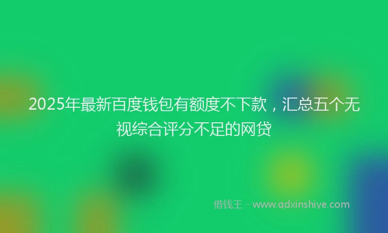 2025年最新百度钱包有额度不下款，汇总五个无视综合评分不足的网贷