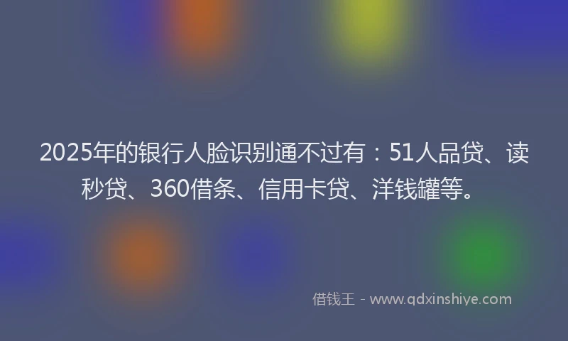 2025年的银行人脸识别通不过有：51人品贷、读秒贷、360借条、信用卡贷、洋钱罐等。