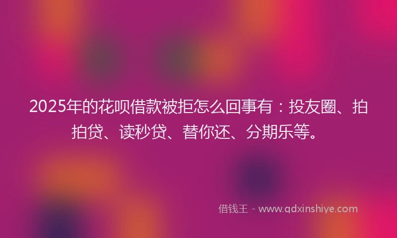 2025年的花呗借款被拒怎么回事有：投友圈、拍拍贷、读秒贷、替你还、分期乐等。