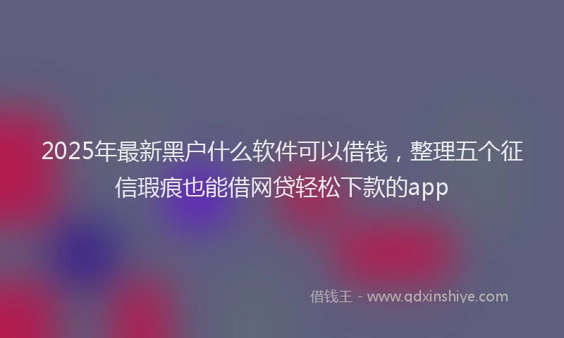 2025年最新黑户什么软件可以借钱，整理五个征信瑕疵也能借网贷轻松下款的app