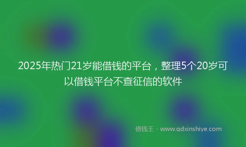 2025年热门21岁能借钱的平台，整理5个20岁可以借钱平台不查征信的软件