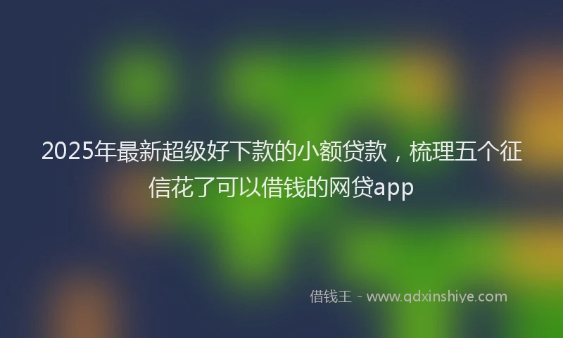 2025年最新超级好下款的小额贷款，梳理五个征信花了可以借钱的网贷app