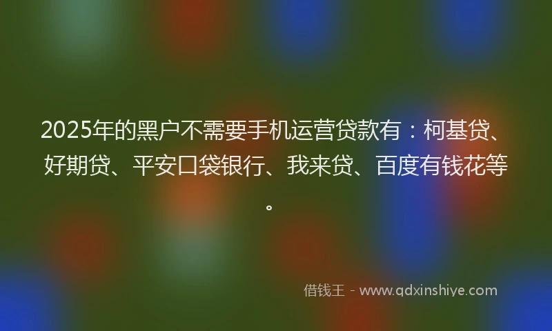 2025年的黑户不需要手机运营贷款有：柯基贷、好期贷、平安口袋银行、我来贷、百度有钱花等。