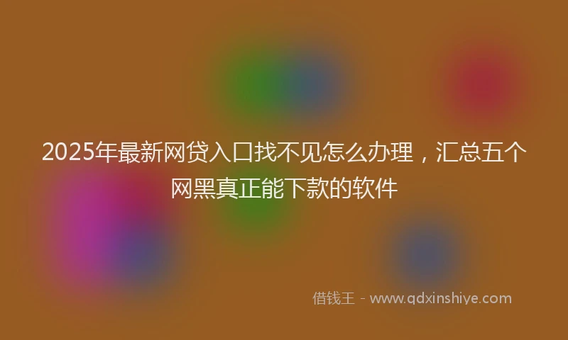 2025年最新网贷入口找不见怎么办理，汇总五个网黑真正能下款的软件