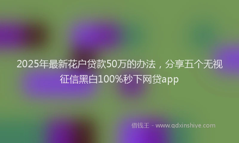 2025年最新花户贷款50万的办法，分享五个无视征信黑白100%秒下网贷app