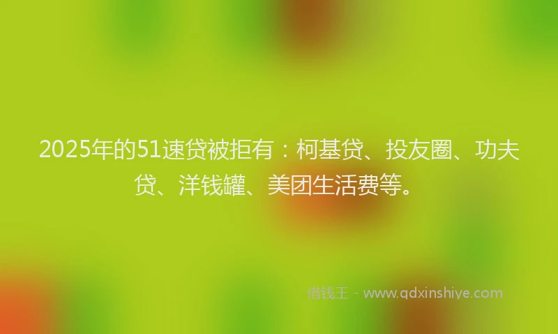 2025年的51速贷被拒有：柯基贷、投友圈、功夫贷、洋钱罐、美团生活费等。