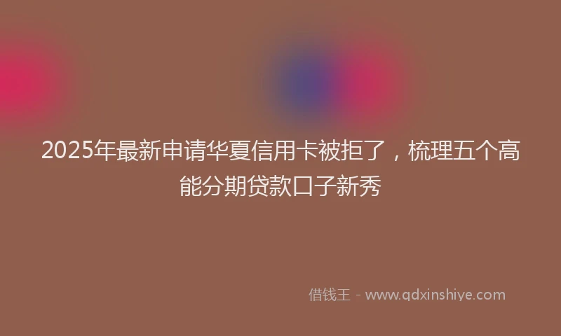 2025年最新申请华夏信用卡被拒了，梳理五个高能分期贷款口子新秀