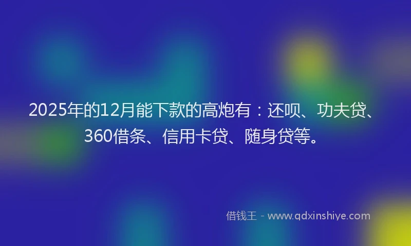 2025年的12月能下款的高炮有：还呗、功夫贷、360借条、信用卡贷、随身贷等。
