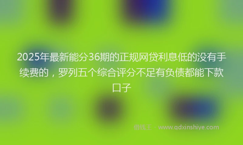 2025年最新能分36期的正规网贷利息低的没有手续费的，罗列五个综合评分不足有负债都能下款口子