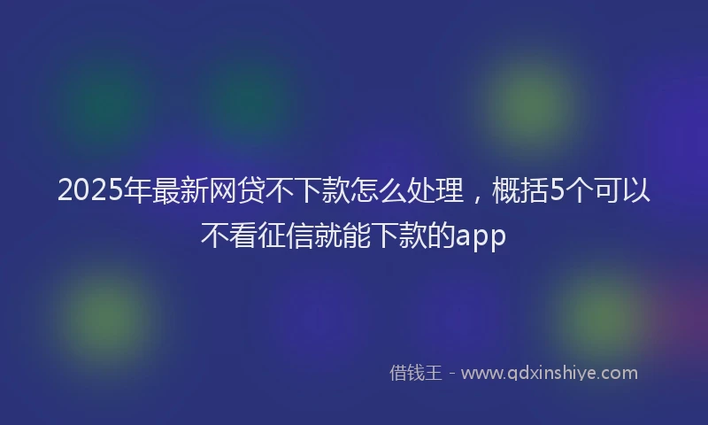 2025年最新网贷不下款怎么处理，概括5个可以不看征信就能下款的app