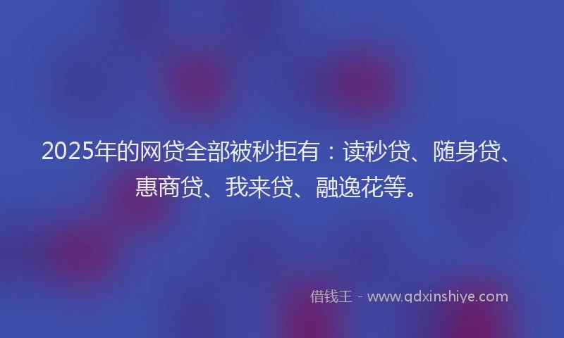 2025年的网贷全部被秒拒有：读秒贷、随身贷、惠商贷、我来贷、融逸花等。