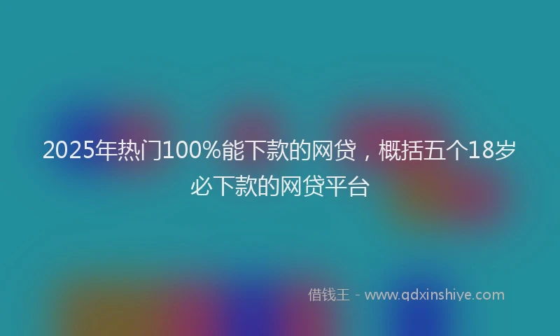 2025年热门100%能下款的网贷，概括五个18岁必下款的网贷平台
