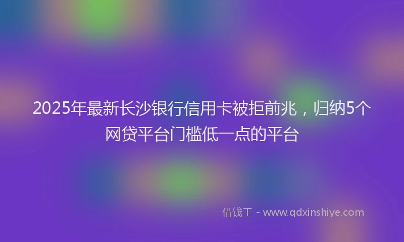 2025年最新长沙银行信用卡被拒前兆，归纳5个网贷平台门槛低一点的平台