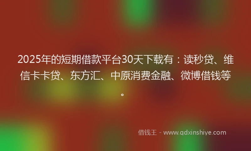 2025年的短期借款平台30天下载有：读秒贷、维信卡卡贷、东方汇、中原消费金融、微博借钱等。