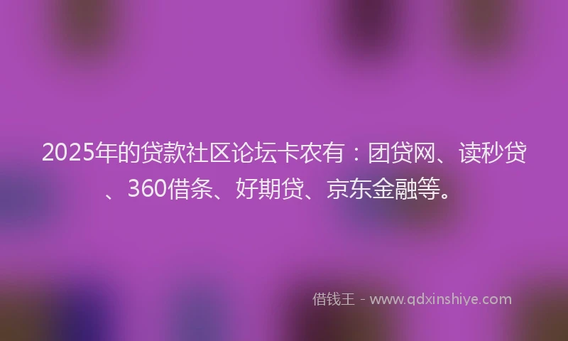 2025年的贷款社区论坛卡农有：团贷网、读秒贷、360借条、好期贷、京东金融等。