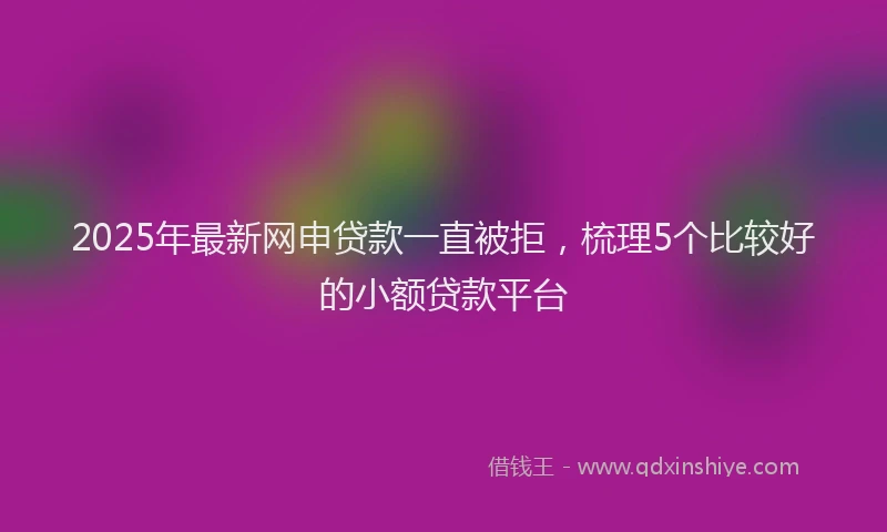 2025年最新网申贷款一直被拒，梳理5个比较好的小额贷款平台