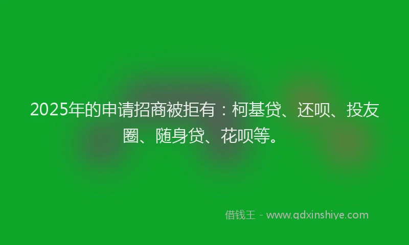 2025年的申请招商被拒有：柯基贷、还呗、投友圈、随身贷、花呗等。