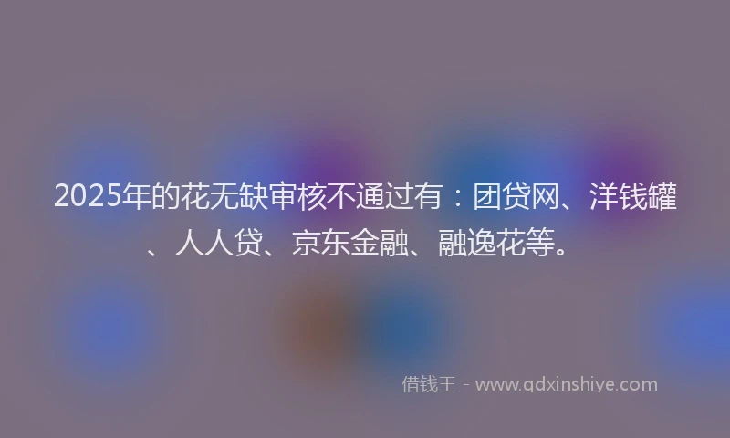 2025年的花无缺审核不通过有：团贷网、洋钱罐、人人贷、京东金融、融逸花等。