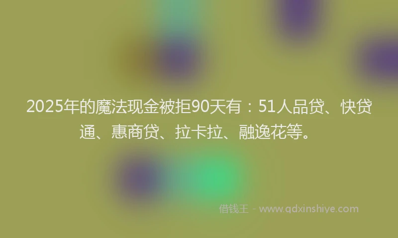 2025年的魔法现金被拒90天有：51人品贷、快贷通、惠商贷、拉卡拉、融逸花等。