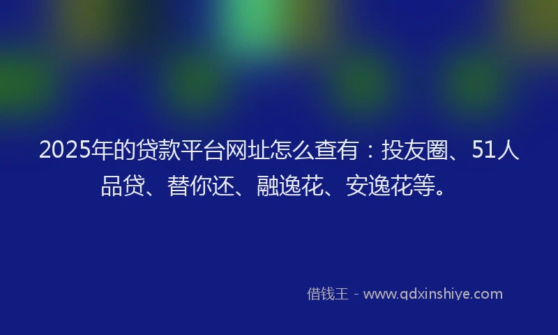 2025年的贷款平台网址怎么查有：投友圈、51人品贷、替你还、融逸花、安逸花等。