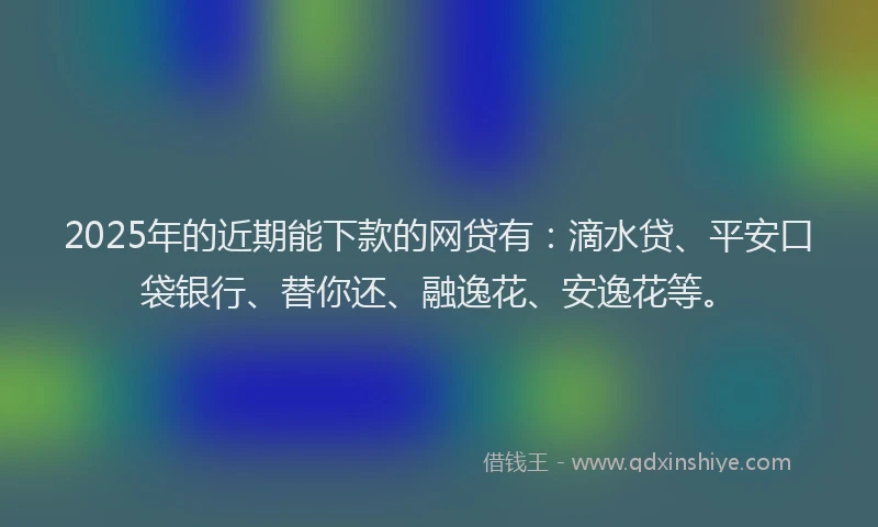 2025年的近期能下款的网贷有：滴水贷、平安口袋银行、替你还、融逸花、安逸花等。
