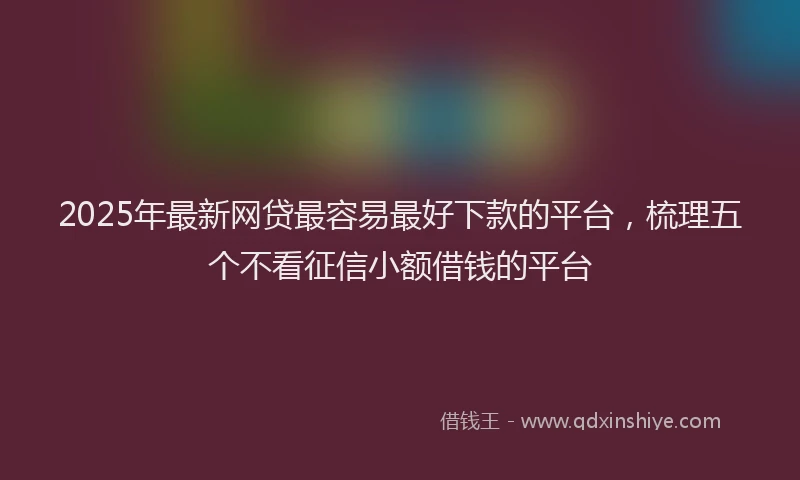 2025年最新网贷最容易最好下款的平台，梳理五个不看征信小额借钱的平台