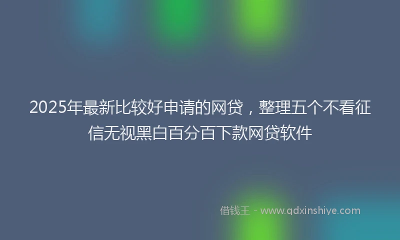 2025年最新比较好申请的网贷，整理五个不看征信无视黑白百分百下款网贷软件