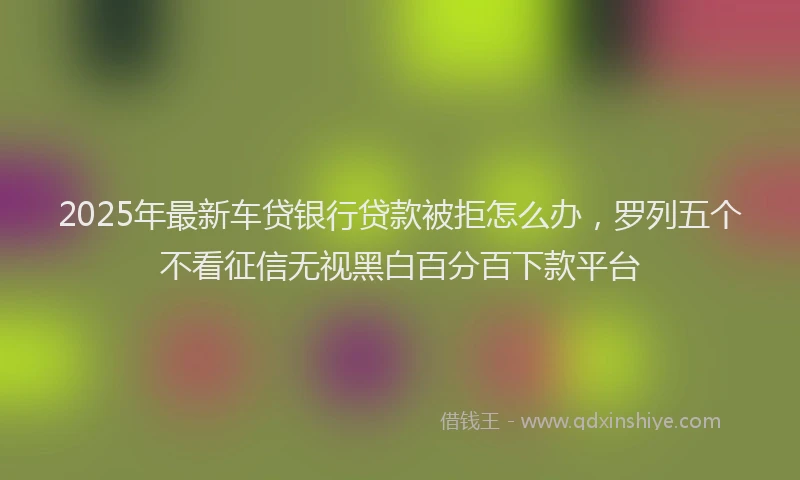 2025年最新车贷银行贷款被拒怎么办，罗列五个不看征信无视黑白百分百下款平台