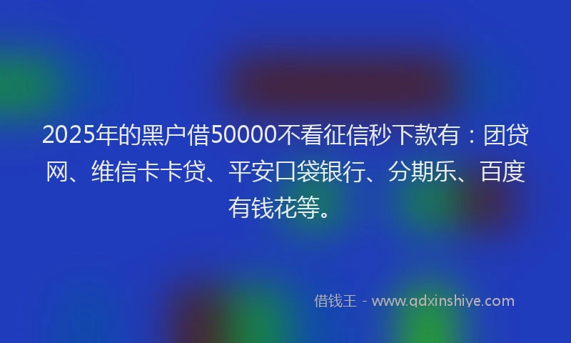 2025年的黑户借50000不看征信秒下款有：团贷网、维信卡卡贷、平安口袋银行、分期乐、百度有钱花等。