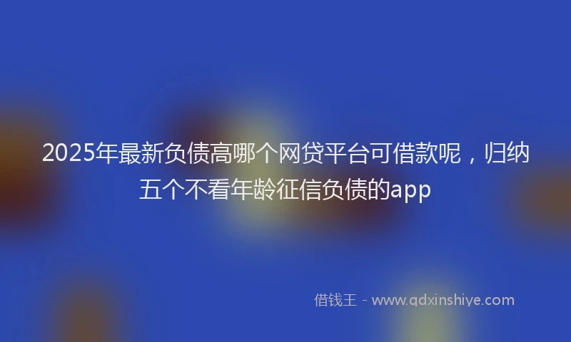 2025年最新负债高哪个网贷平台可借款呢，归纳五个不看年龄征信负债的app