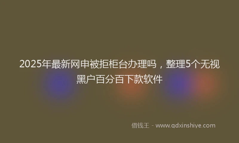 2025年最新网申被拒柜台办理吗，整理5个无视黑户百分百下款软件