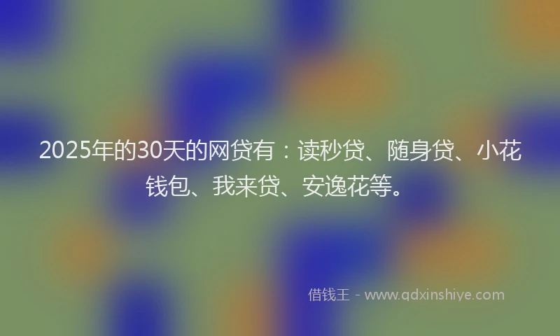 2025年的30天的网贷有：读秒贷、随身贷、小花钱包、我来贷、安逸花等。