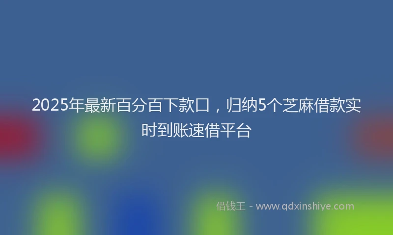 2025年最新百分百下款口，归纳5个芝麻借款实时到账速借平台