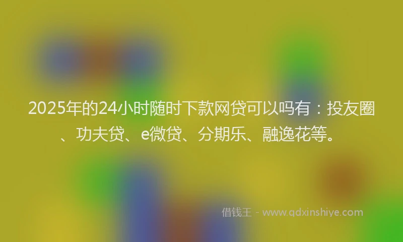 2025年的24小时随时下款网贷可以吗有：投友圈、功夫贷、e微贷、分期乐、融逸花等。