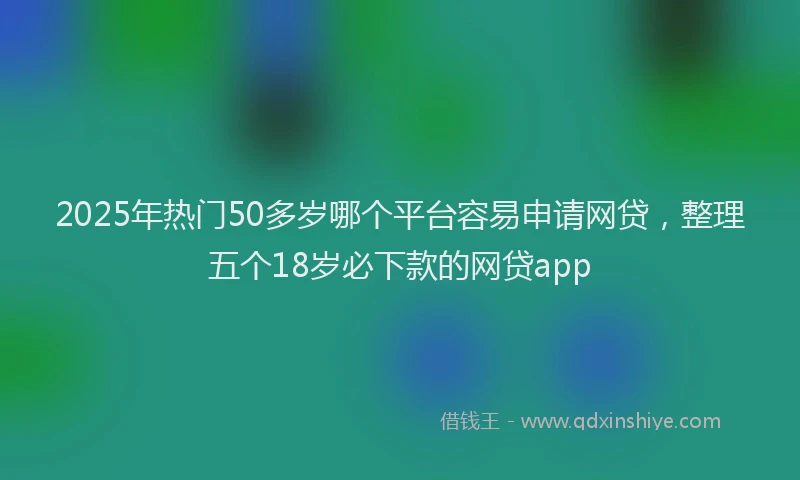 2025年热门50多岁哪个平台容易申请网贷，整理五个18岁必下款的网贷app
