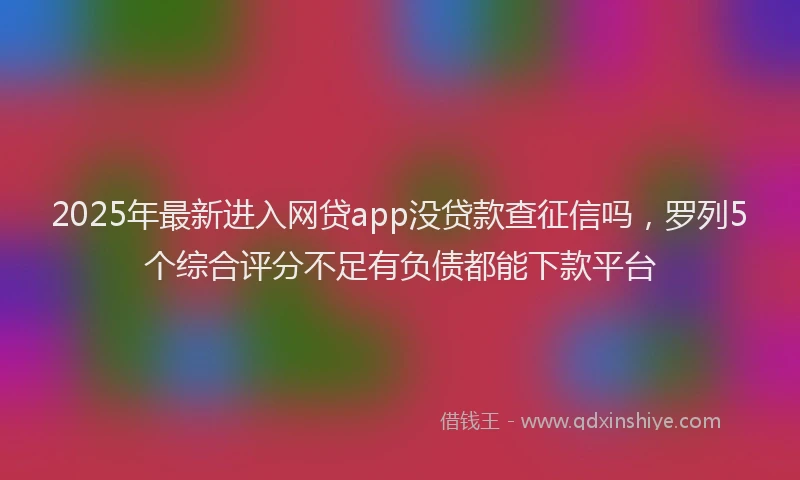 2025年最新进入网贷app没贷款查征信吗，罗列5个综合评分不足有负债都能下款平台