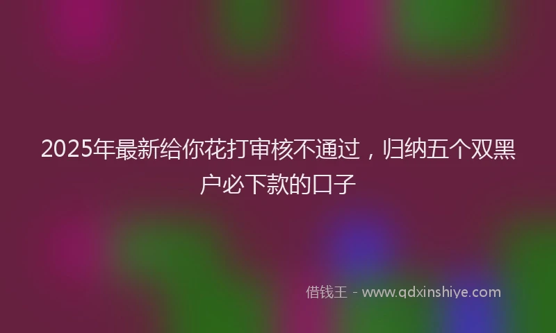 2025年最新给你花打审核不通过，归纳五个双黑户必下款的口子