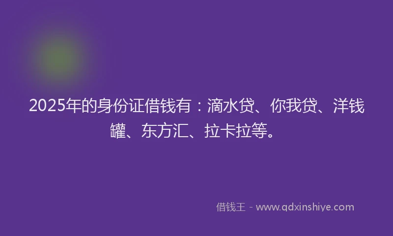 2025年的身份证借钱有：滴水贷、你我贷、洋钱罐、东方汇、拉卡拉等。