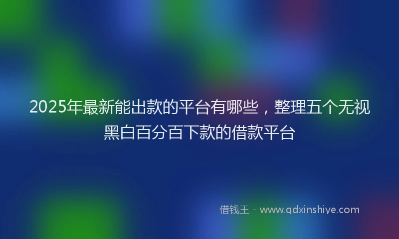 2025年最新能出款的平台有哪些，整理五个无视黑白百分百下款的借款平台