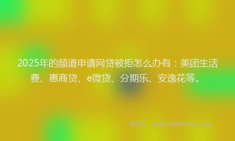 2025年的频道申请网贷被拒怎么办有：美团生活费、惠商贷、e微贷、分期乐、安逸花等。