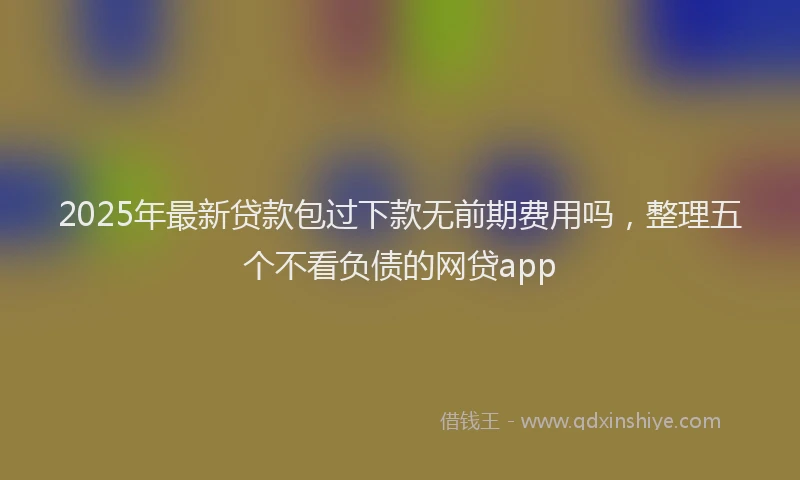 2025年最新贷款包过下款无前期费用吗，整理五个不看负债的网贷app