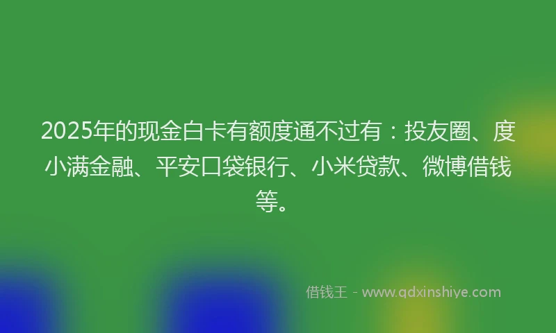 2025年的现金白卡有额度通不过有：投友圈、度小满金融、平安口袋银行、小米贷款、微博借钱等。